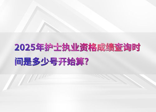 2025年护士执业资格成绩查询时间是多少号开始算